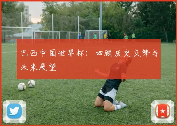 巴西中国世界杯：回顾历史交锋与未来展望