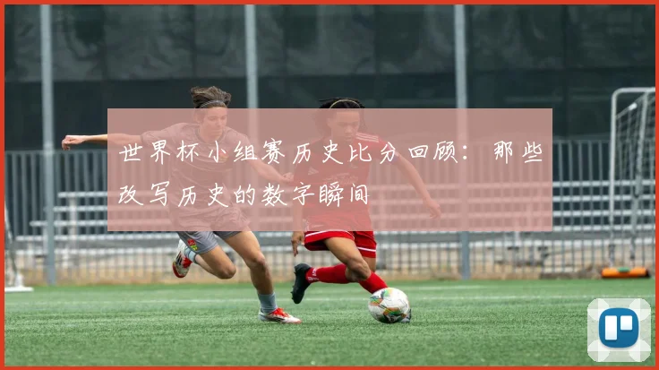 世界杯小组赛历史比分回顾:那些改写历史的数字瞬间