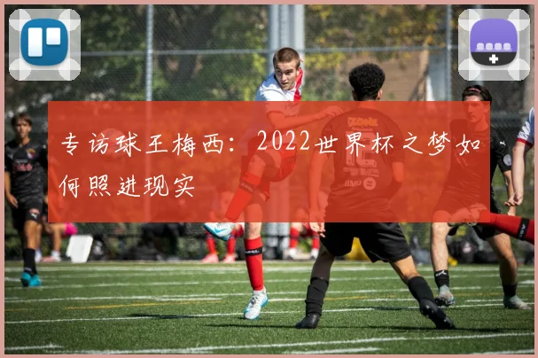 专访球王梅西:2022世界杯之梦如何照进现实