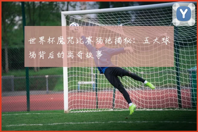 世界杯魔咒比赛场地揭秘:五大球场背后的离奇故事