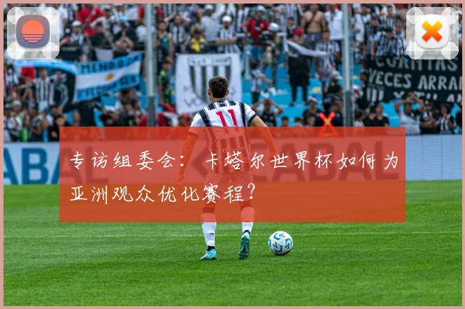 专访组委会:卡塔尔世界杯如何为亚洲观众优化赛程?