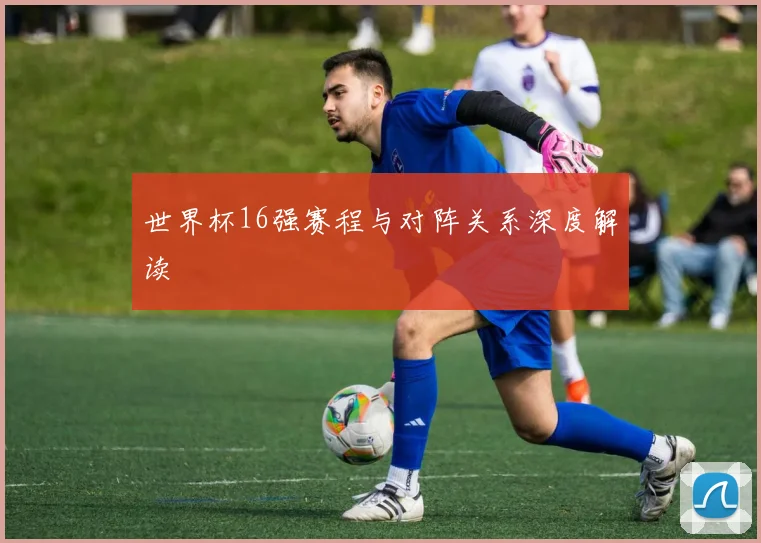 世界杯16强赛程与对阵关系深度解读