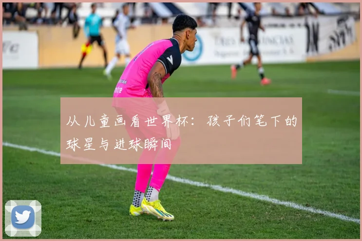 从儿童画看世界杯:孩子们笔下的球星与进球瞬间