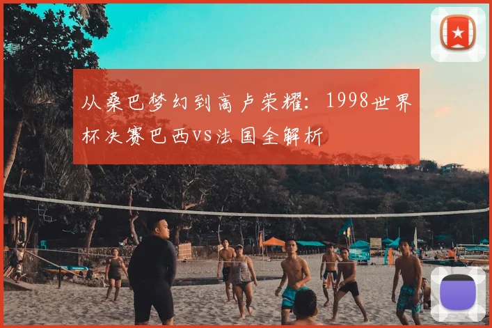 从桑巴梦幻到高卢荣耀:1998世界杯决赛巴西vs法国全解析