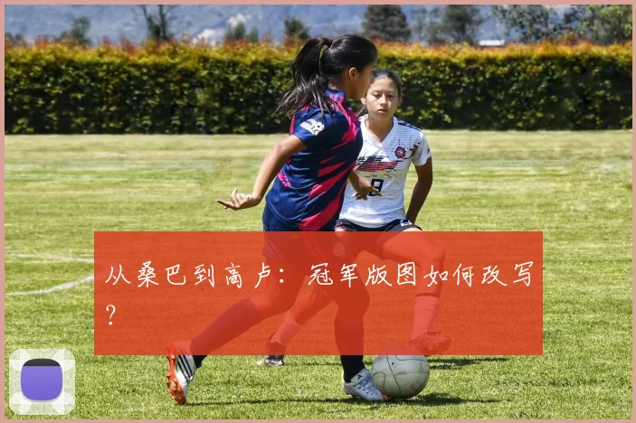 从桑巴到高卢:冠军版图如何改写?