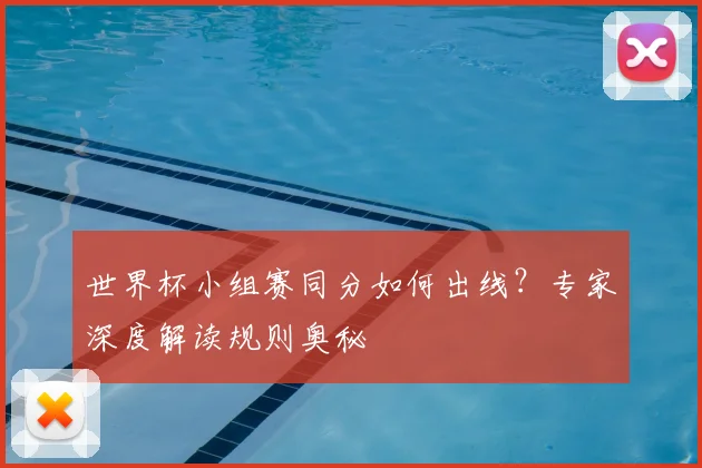 世界杯小组赛同分如何出线?专家深度解读规则奥秘